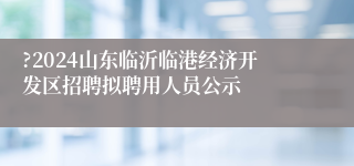 ?2024山东临沂临港经济开发区招聘拟聘用人员公示
