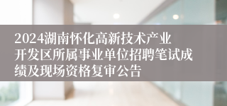 2024湖南怀化高新技术产业开发区所属事业单位招聘笔试成绩及现场资格复审公告