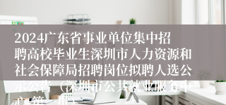 2024广东省事业单位集中招聘高校毕业生深圳市人力资源和社会保障局招聘岗位拟聘人选公示公告（深圳市公共就业服务中心-第一批）