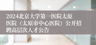 2024北京大学第一医院太原医院（太原市中心医院）公开招聘高层次人才公告