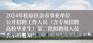 2024年松原扶余市事业单位公开招聘工作人员（含专项招聘高校毕业生）第二批拟聘用人员公示的通知
