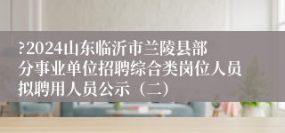 ?2024山东临沂市兰陵县部分事业单位招聘综合类岗位人员拟聘用人员公示（二）