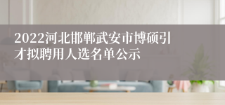 2022河北邯郸武安市博硕引才拟聘用人选名单公示