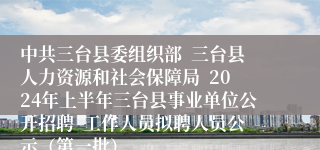 中共三台县委组织部  三台县人力资源和社会保障局  2024年上半年三台县事业单位公开招聘  工作人员拟聘人员公示（第一批）