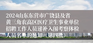 2024山东东营市广饶县及省黄三角农高区医疗卫生事业单位招聘工作人员递补入闱考察体检人员名单的通知（第四批）