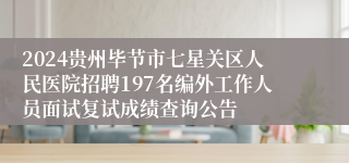 2024贵州毕节市七星关区人民医院招聘197名编外工作人员面试复试成绩查询公告