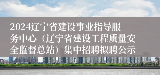 2024辽宁省建设事业指导服务中心（辽宁省建设工程质量安全监督总站）集中招聘拟聘公示