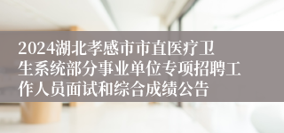 2024湖北孝感市市直医疗卫生系统部分事业单位专项招聘工作人员面试和综合成绩公告