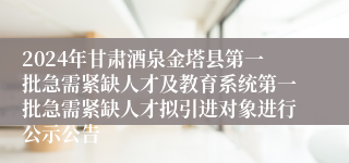 2024年甘肃酒泉金塔县第一批急需紧缺人才及教育系统第一批急需紧缺人才拟引进对象进行公示公告