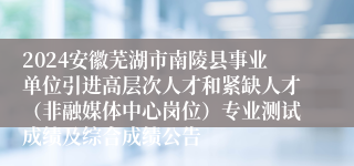 2024安徽芜湖市南陵县事业单位引进高层次人才和紧缺人才(非融媒体中心岗位)专业测试成绩及综合成绩公告