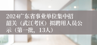 2024广东省事业单位集中招韶关（武江考区）拟聘用人员公示（第一批，13人）