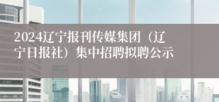 2024辽宁报刊传媒集团（辽宁日报社）集中招聘拟聘公示