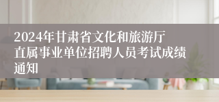 2024年甘肃省文化和旅游厅直属事业单位招聘人员考试成绩通知