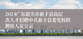2024广东韶关市新丰县高层次人才招聘中共新丰县委党校拟聘用人员公示