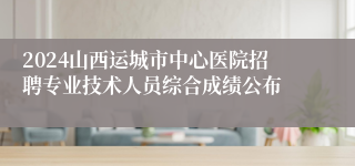 2024山西运城市中心医院招聘专业技术人员综合成绩公布