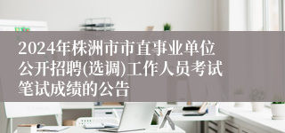 2024年株洲市市直事业单位公开招聘(选调)工作人员考试笔试成绩的公告