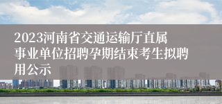 2023河南省交通运输厅直属事业单位招聘孕期结束考生拟聘用公示