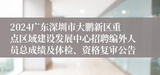 2024广东深圳市大鹏新区重点区域建设发展中心招聘编外人员总成绩及体检、资格复审公告