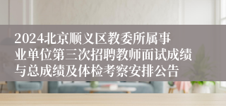 2024北京顺义区教委所属事业单位第三次招聘教师面试成绩与总成绩及体检考察安排公告