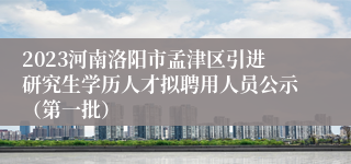 2023河南洛阳市孟津区引进研究生学历人才拟聘用人员公示（第一批）