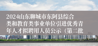 2024山东聊城市东阿县综合类和教育类事业单位引进优秀青年人才拟聘用人员公示（第二批）