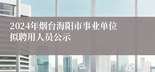 2024年烟台海阳市事业单位拟聘用人员公示