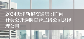 2024天津轨道交通集团面向社会公开选聘直管二级公司总经理公告