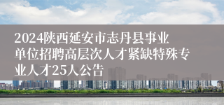 2024陕西延安市志丹县事业单位招聘高层次人才紧缺特殊专业人才25人公告