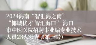 2024海南“智汇海之南” “椰城优才 智汇海口” 海口市中医医院招聘事业编专业技术人员28人公告（第一号）