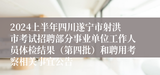 2024上半年四川遂宁市射洪市考试招聘部分事业单位工作人员体检结果（第四批）和聘用考察相关事宜公告