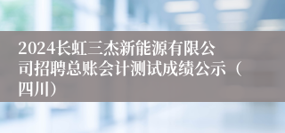 2024长虹三杰新能源有限公司招聘总账会计测试成绩公示（四川）