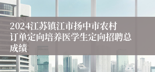 2024江苏镇江市扬中市农村订单定向培养医学生定向招聘总成绩