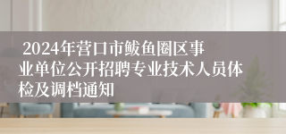  2024年营口市鲅鱼圈区事业单位公开招聘专业技术人员体检及调档通知   