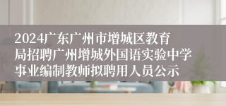 2024广东广州市增城区教育局招聘广州增城外国语实验中学事业编制教师拟聘用人员公示