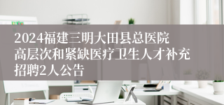 2024福建三明大田县总医院高层次和紧缺医疗卫生人才补充招聘2人公告