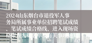 2024山东烟台市退役军人事务局所属事业单位招聘笔试成绩、笔试成绩合格线、进入现场资格审查人员名单及有关事项通知