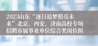 2023山东“逐日追梦照亮未来”北京、西安、济南高校专场招聘市属事业单位综合类岗位拟聘公告