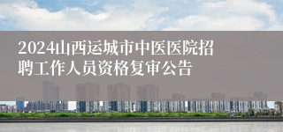 2024山西运城市中医医院招聘工作人员资格复审公告