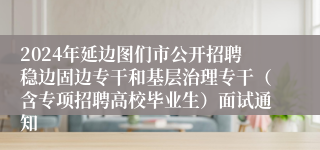 2024年延边图们市公开招聘稳边固边专干和基层治理专干（含专项招聘高校毕业生）面试通知