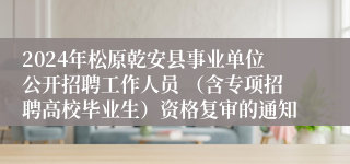 2024年松原乾安县事业单位公开招聘工作人员 （含专项招聘高校毕业生）资格复审的通知