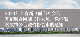 2024年长春新区面向社会公开招聘合同制工作人员、教师笔试成绩公告暨资格复审的通知