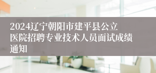 2024辽宁朝阳市建平县公立医院招聘专业技术人员面试成绩通知