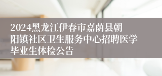 2024黑龙江伊春市嘉荫县朝阳镇社区卫生服务中心招聘医学毕业生体检公告