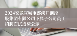 2024安徽宣城市郎溪开创控股集团有限公司下属子公司员工招聘面试成绩公示