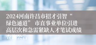 2024河南许昌市招才引智“绿色通道” 市直事业单位引进高层次和急需紧缺人才笔试成绩查询公告