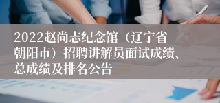 2022赵尚志纪念馆（辽宁省朝阳市）招聘讲解员面试成绩、总成绩及排名公告