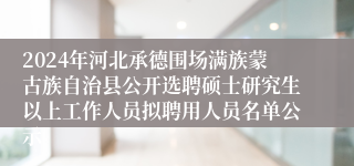 2024年河北承德围场满族蒙古族自治县公开选聘硕士研究生以上工作人员拟聘用人员名单公示