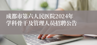 成都市第六人民医院2024年学科骨干及管理人员招聘公告