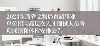 2024陕西省文物局直属事业单位招聘高层次人才面试人员各项成绩和体检安排公告