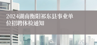 2024湖南衡阳祁东县事业单位招聘体检通知